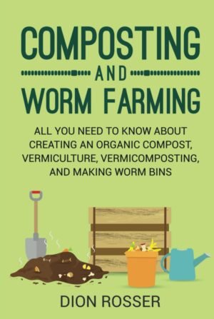 Composting and Worm Farming: All You Need to Know About Creating an Organic Compost, Vermiculture, Vermicomposting, and Making Worm Bins (Self-sustaining)